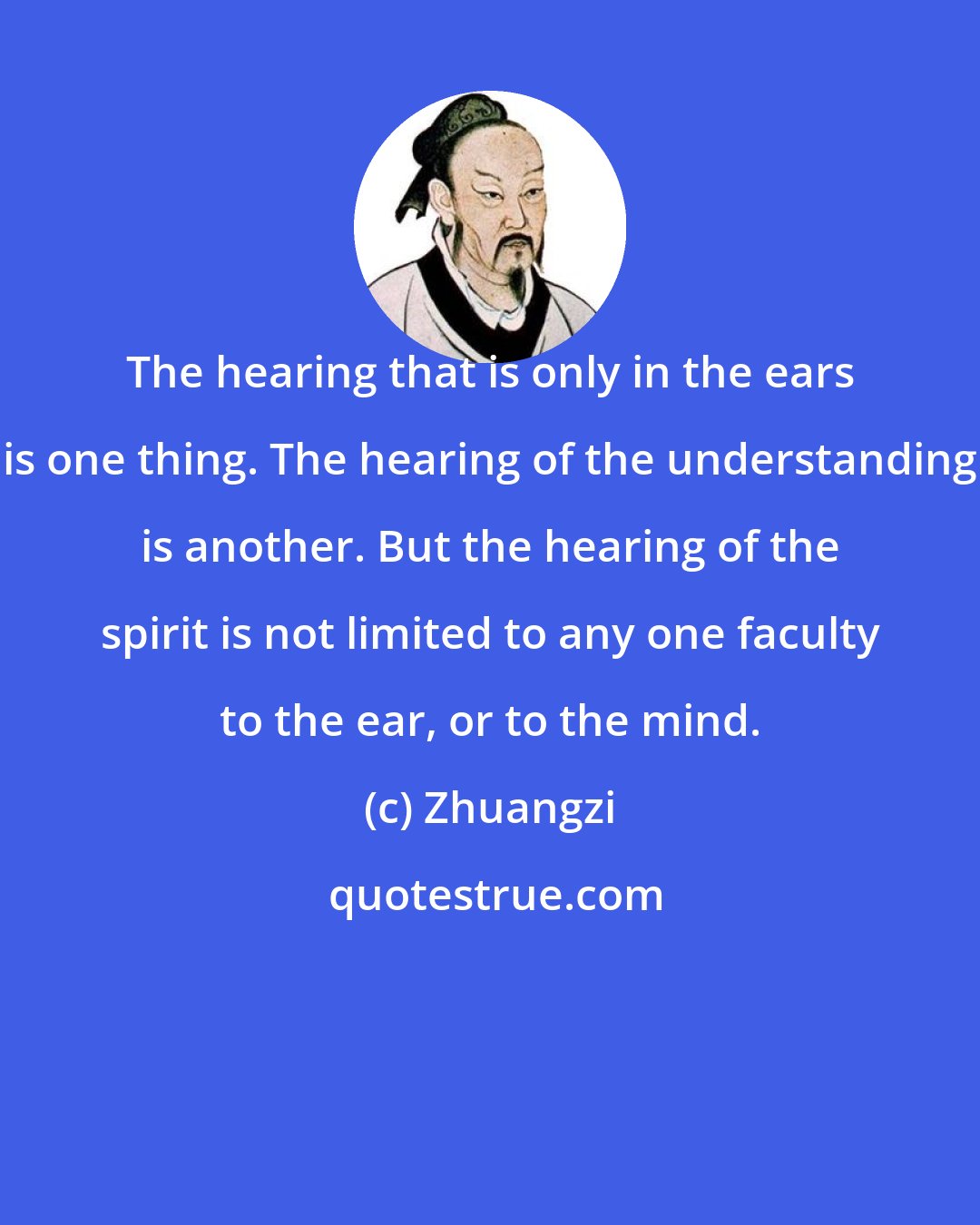 Zhuangzi: The hearing that is only in the ears is one thing. The hearing of the understanding is another. But the hearing of the spirit is not limited to any one faculty to the ear, or to the mind.