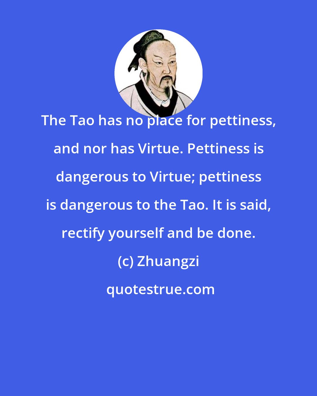 Zhuangzi: The Tao has no place for pettiness, and nor has Virtue. Pettiness is dangerous to Virtue; pettiness is dangerous to the Tao. It is said, rectify yourself and be done.