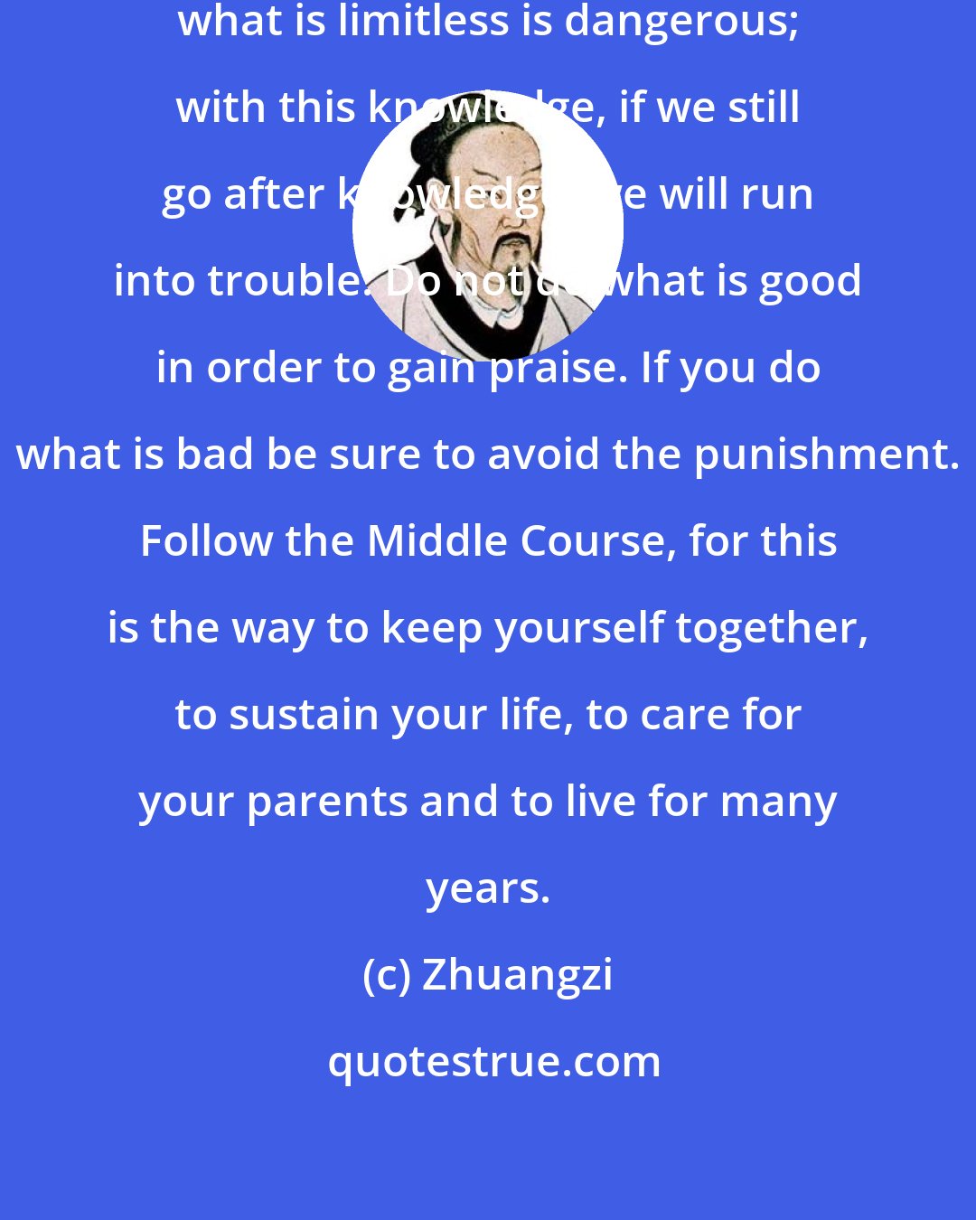 Zhuangzi: To use what has a boundary to pursue what is limitless is dangerous; with this knowledge, if we still go after knowledge, we will run into trouble. Do not do what is good in order to gain praise. If you do what is bad be sure to avoid the punishment. Follow the Middle Course, for this is the way to keep yourself together, to sustain your life, to care for your parents and to live for many years.