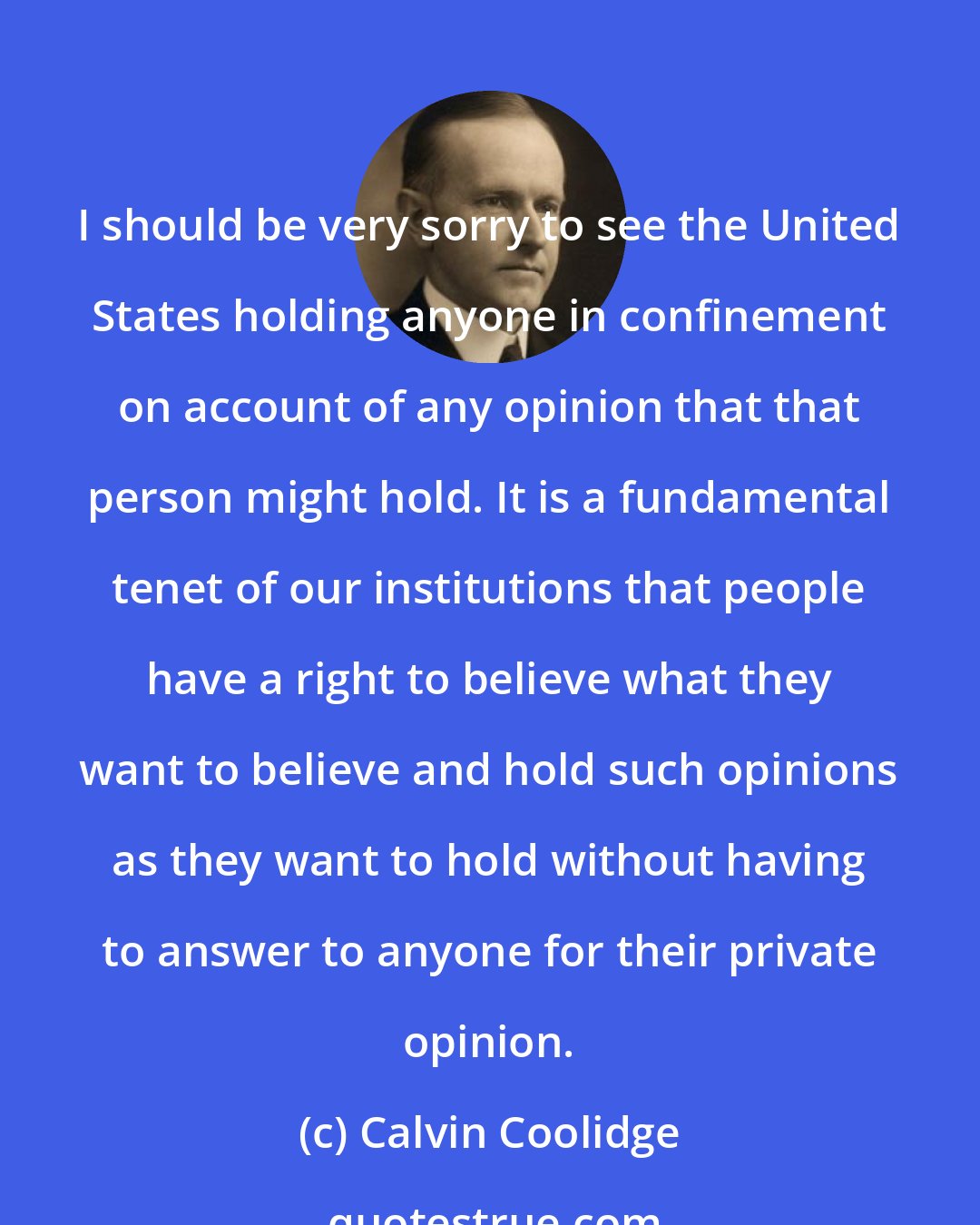 Calvin Coolidge: I should be very sorry to see the United States holding anyone in confinement on account of any opinion that that person might hold. It is a fundamental tenet of our institutions that people have a right to believe what they want to believe and hold such opinions as they want to hold without having to answer to anyone for their private opinion.