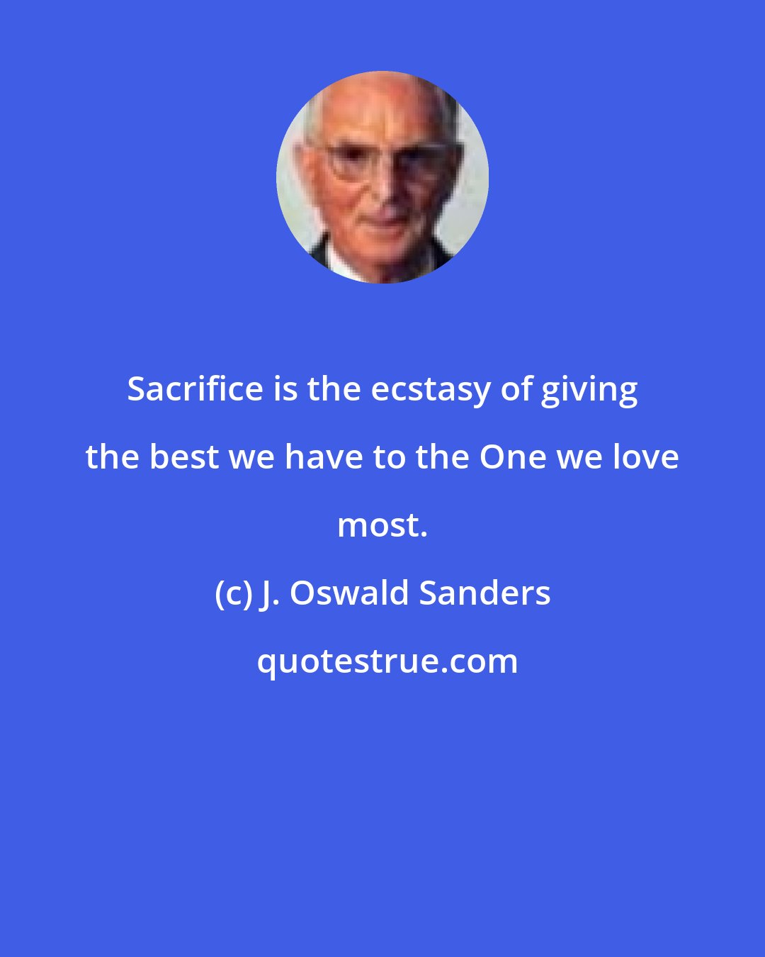 J. Oswald Sanders: Sacrifice is the ecstasy of giving the best we have to the One we love most.