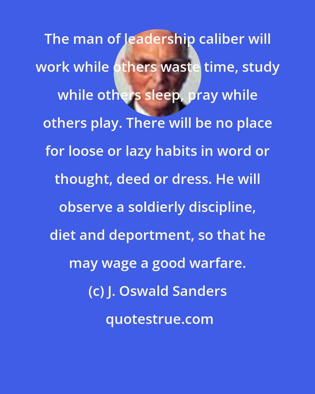 J. Oswald Sanders: The man of leadership caliber will work while others waste time, study while others sleep, pray while others play. There will be no place for loose or lazy habits in word or thought, deed or dress. He will observe a soldierly discipline, diet and deportment, so that he may wage a good warfare.