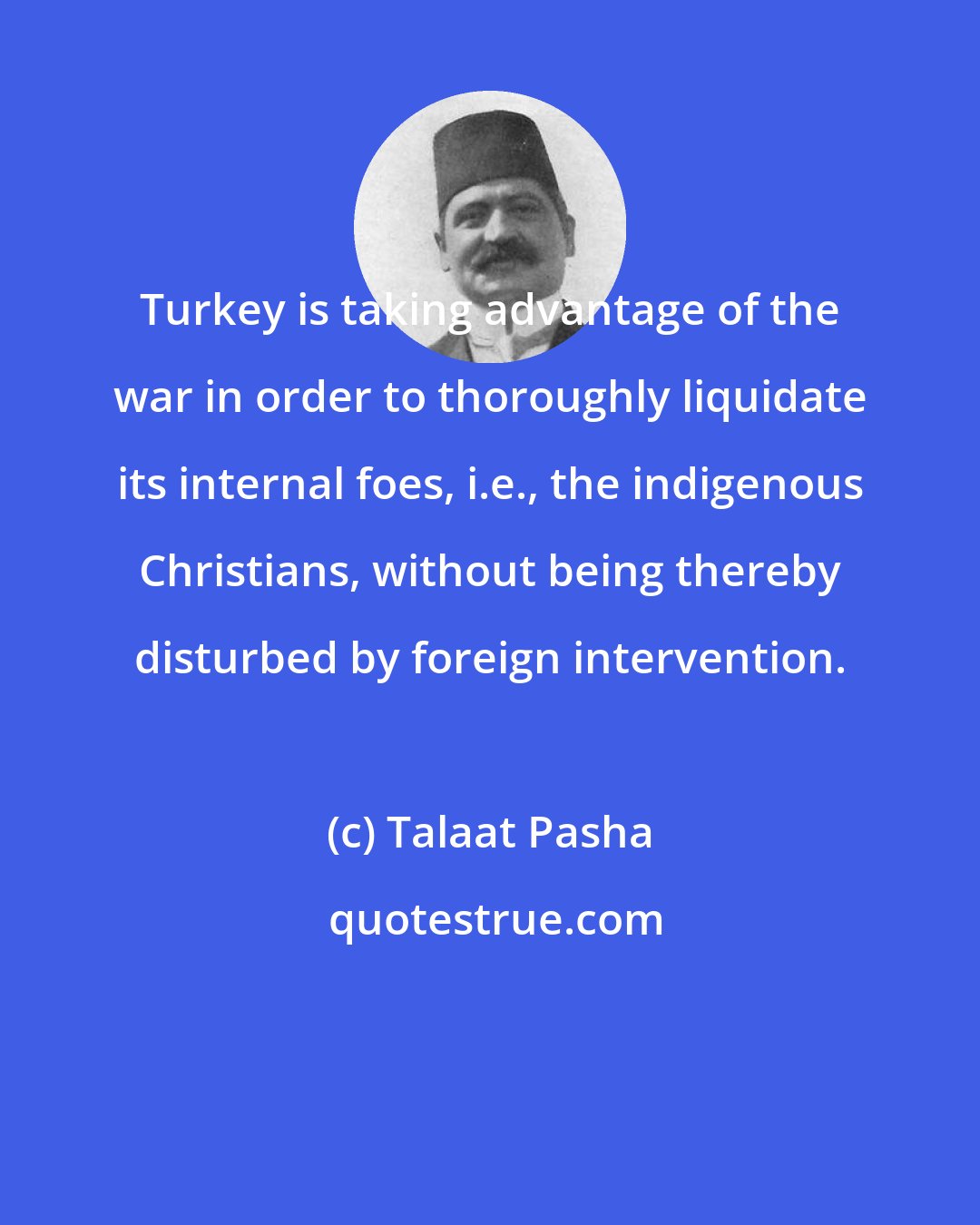 Talaat Pasha: Turkey is taking advantage of the war in order to thoroughly liquidate its internal foes, i.e., the indigenous Christians, without being thereby disturbed by foreign intervention.