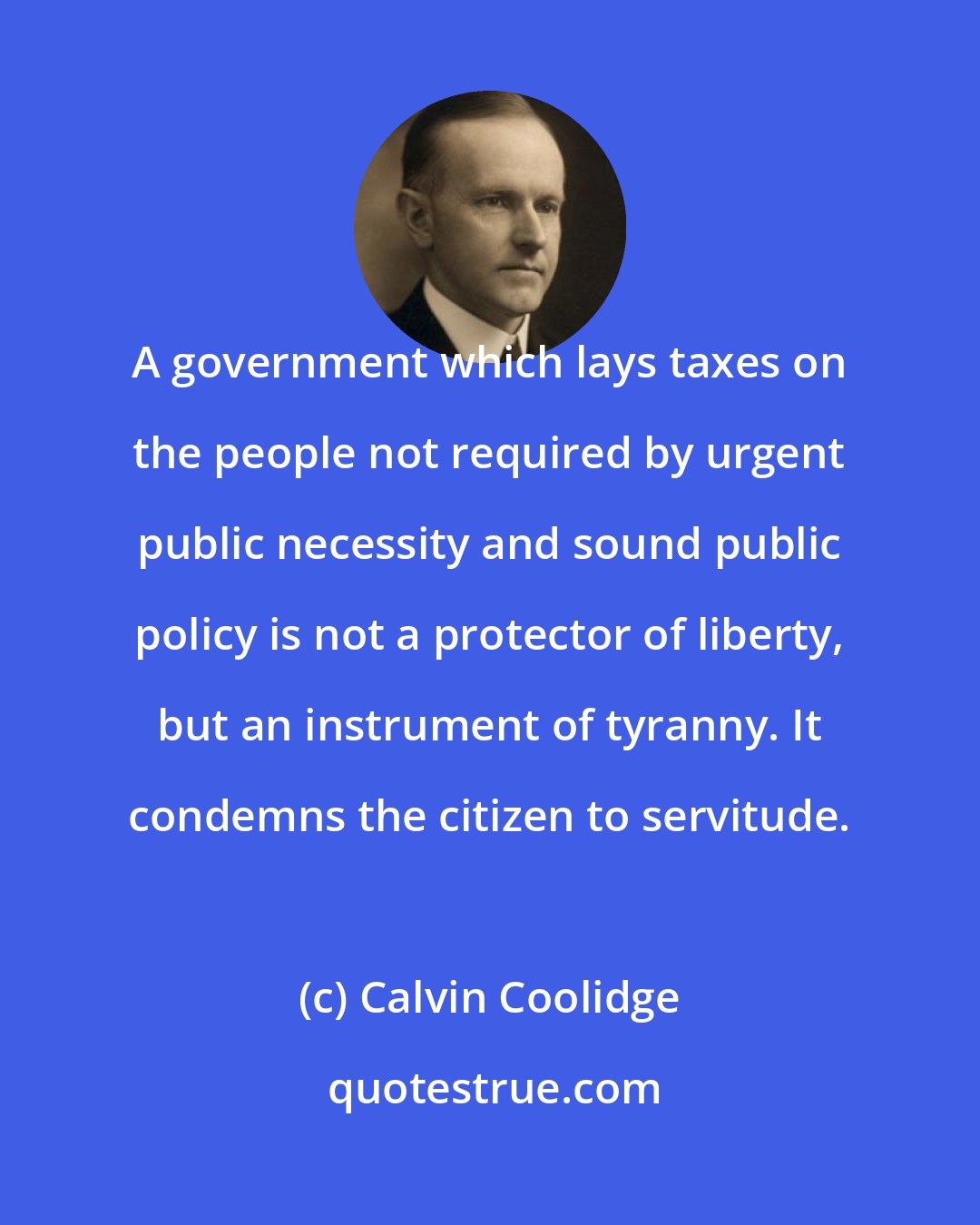 Calvin Coolidge: A government which lays taxes on the people not required by urgent public necessity and sound public policy is not a protector of liberty, but an instrument of tyranny. It condemns the citizen to servitude.