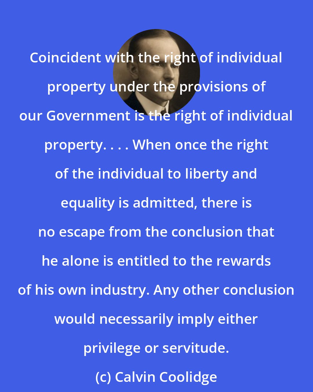 Calvin Coolidge: Coincident with the right of individual property under the provisions of our Government is the right of individual property. . . . When once the right of the individual to liberty and equality is admitted, there is no escape from the conclusion that he alone is entitled to the rewards of his own industry. Any other conclusion would necessarily imply either privilege or servitude.