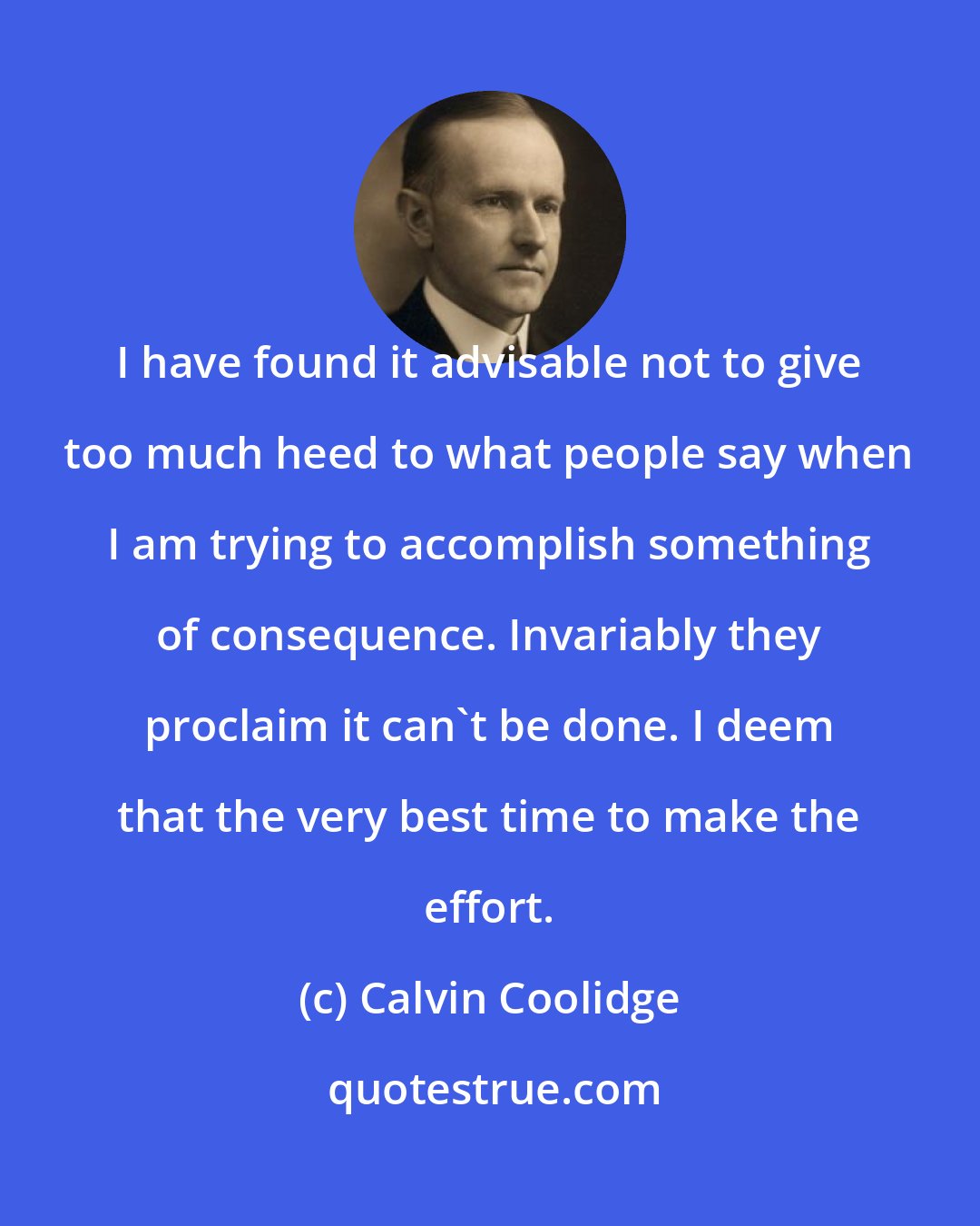 Calvin Coolidge: I have found it advisable not to give too much heed to what people say when I am trying to accomplish something of consequence. Invariably they proclaim it can't be done. I deem that the very best time to make the effort.