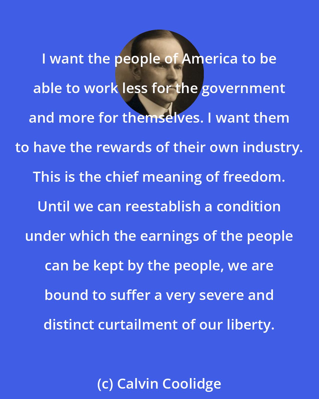 Calvin Coolidge: I want the people of America to be able to work less for the government and more for themselves. I want them to have the rewards of their own industry. This is the chief meaning of freedom. Until we can reestablish a condition under which the earnings of the people can be kept by the people, we are bound to suffer a very severe and distinct curtailment of our liberty.