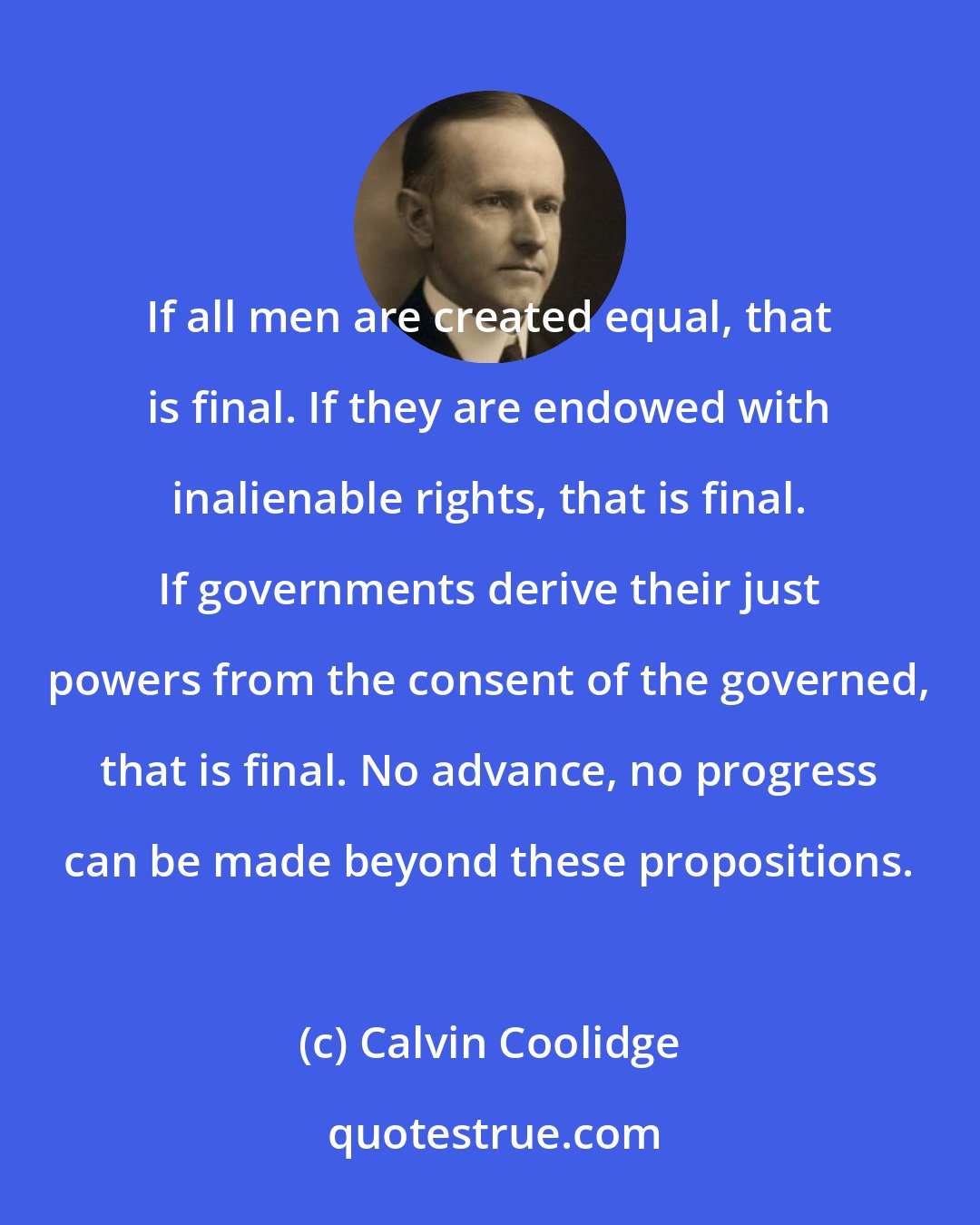 Calvin Coolidge: If all men are created equal, that is final. If they are endowed with inalienable rights, that is final. If governments derive their just powers from the consent of the governed, that is final. No advance, no progress can be made beyond these propositions.