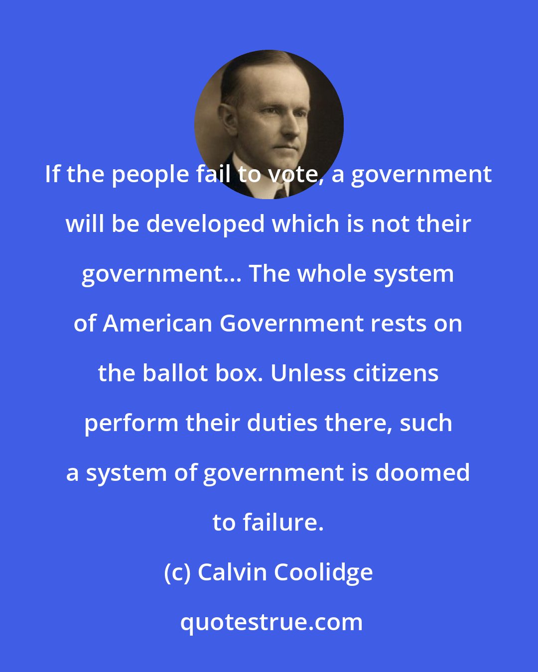 Calvin Coolidge: If the people fail to vote, a government will be developed which is not their government... The whole system of American Government rests on the ballot box. Unless citizens perform their duties there, such a system of government is doomed to failure.