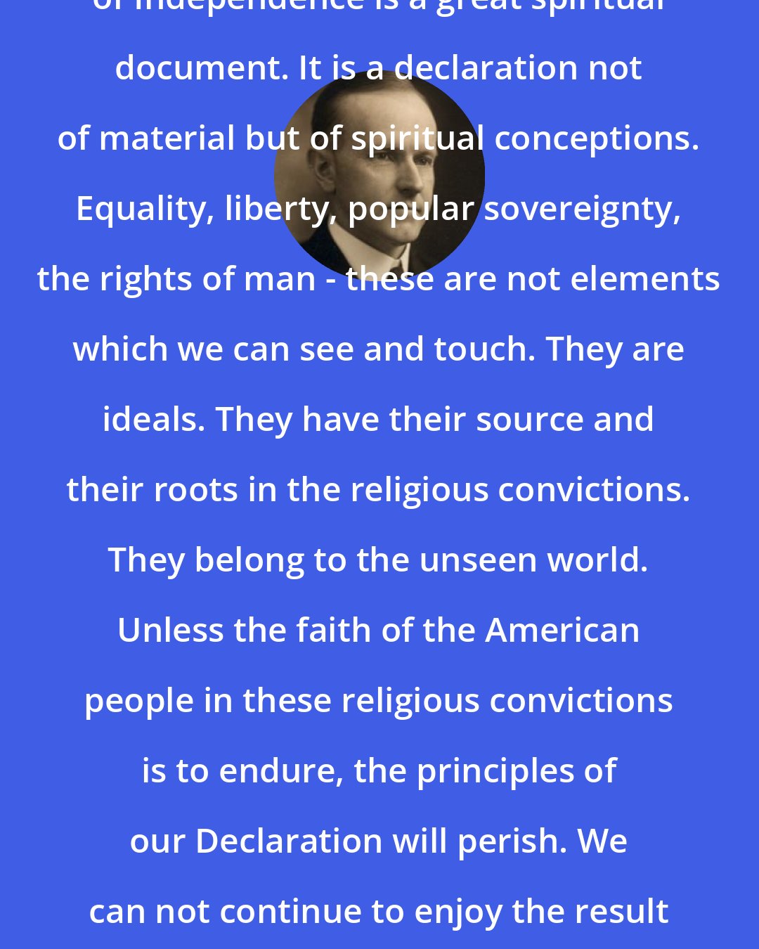 Calvin Coolidge: In its main features the Declaration of Independence is a great spiritual document. It is a declaration not of material but of spiritual conceptions. Equality, liberty, popular sovereignty, the rights of man - these are not elements which we can see and touch. They are ideals. They have their source and their roots in the religious convictions. They belong to the unseen world. Unless the faith of the American people in these religious convictions is to endure, the principles of our Declaration will perish. We can not continue to enjoy the result if we neglect and abandon the cause.