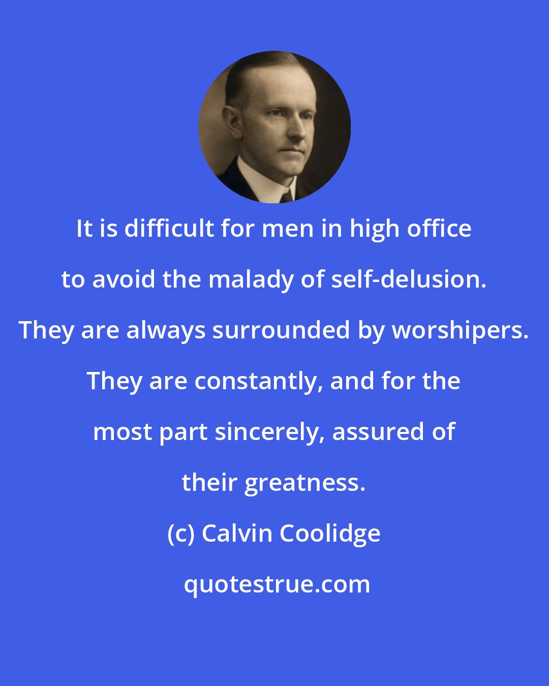 Calvin Coolidge: It is difficult for men in high office to avoid the malady of self-delusion. They are always surrounded by worshipers. They are constantly, and for the most part sincerely, assured of their greatness.