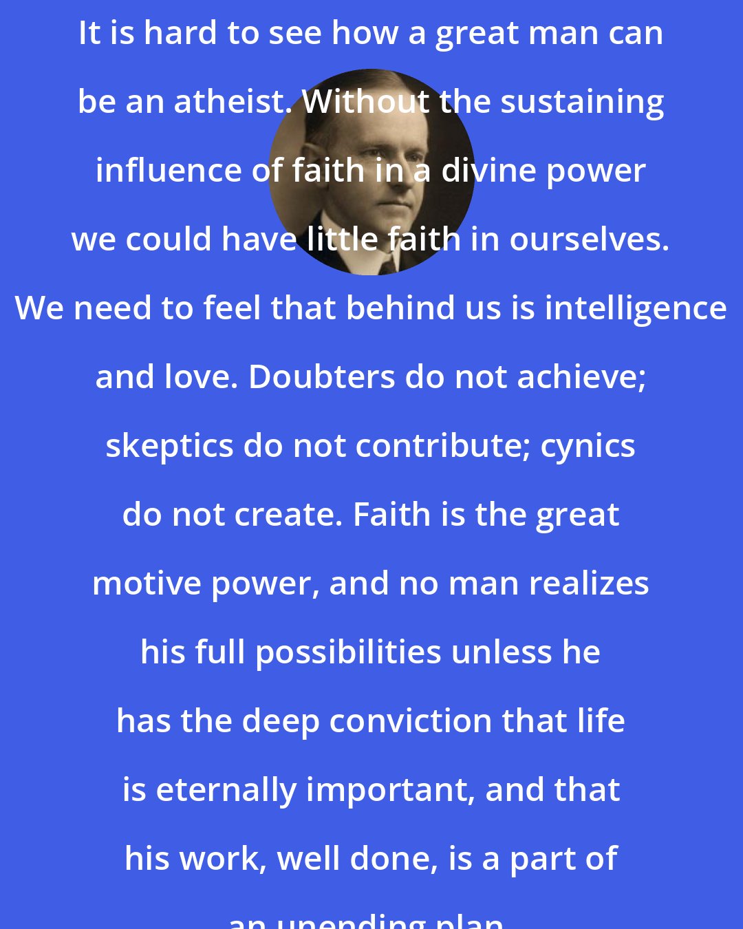 Calvin Coolidge: It is hard to see how a great man can be an atheist. Without the sustaining influence of faith in a divine power we could have little faith in ourselves. We need to feel that behind us is intelligence and love. Doubters do not achieve; skeptics do not contribute; cynics do not create. Faith is the great motive power, and no man realizes his full possibilities unless he has the deep conviction that life is eternally important, and that his work, well done, is a part of an unending plan.