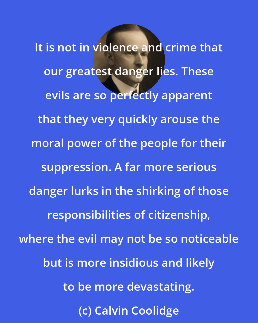 Calvin Coolidge: It is not in violence and crime that our greatest danger lies. These evils are so perfectly apparent that they very quickly arouse the moral power of the people for their suppression. A far more serious danger lurks in the shirking of those responsibilities of citizenship, where the evil may not be so noticeable but is more insidious and likely to be more devastating.