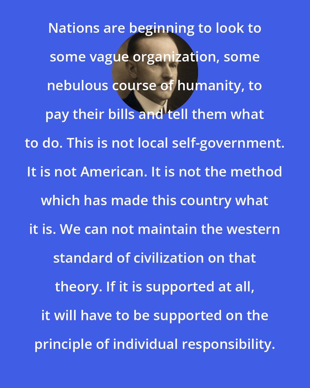 Calvin Coolidge: Nations are beginning to look to some vague organization, some nebulous course of humanity, to pay their bills and tell them what to do. This is not local self-government. It is not American. It is not the method which has made this country what it is. We can not maintain the western standard of civilization on that theory. If it is supported at all, it will have to be supported on the principle of individual responsibility.