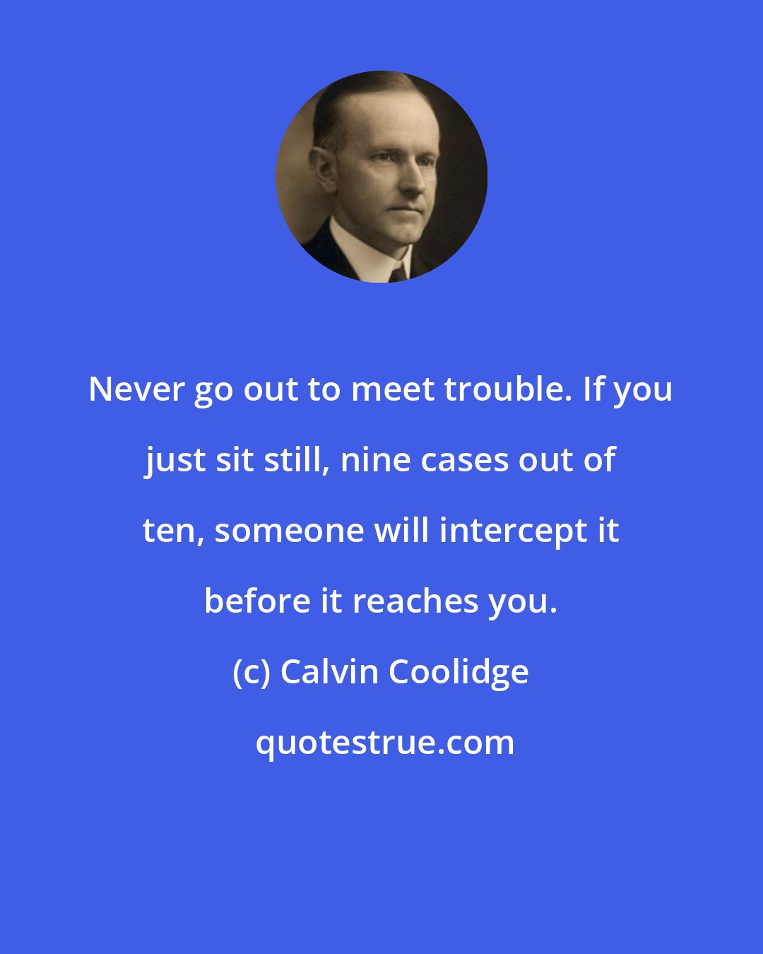 Calvin Coolidge: Never go out to meet trouble. If you just sit still, nine cases out of ten, someone will intercept it before it reaches you.