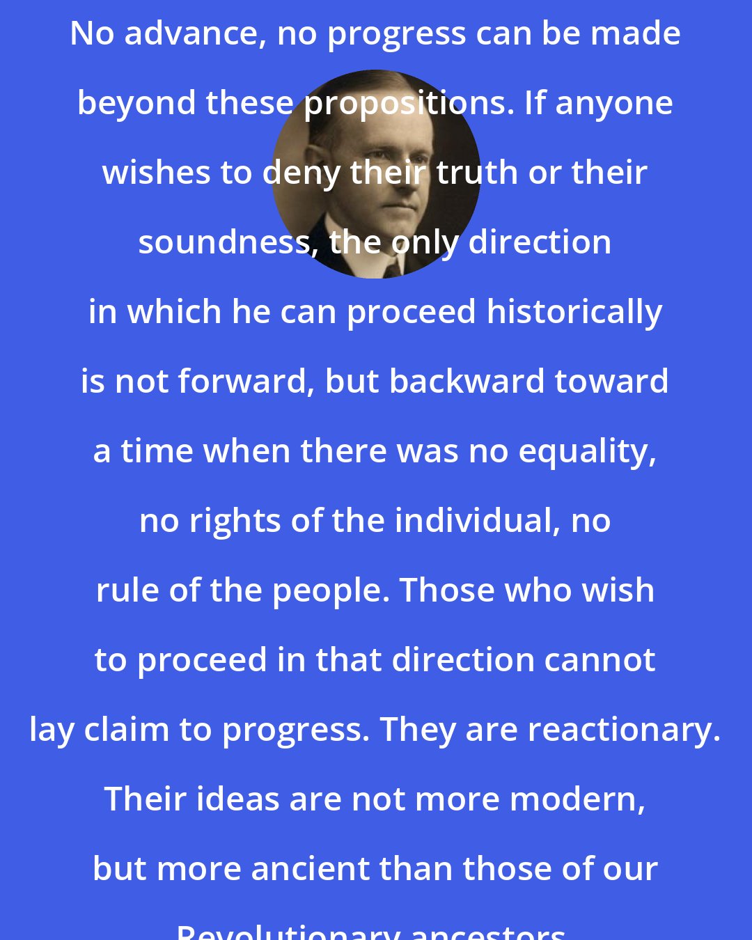 Calvin Coolidge: No advance, no progress can be made beyond these propositions. If anyone wishes to deny their truth or their soundness, the only direction in which he can proceed historically is not forward, but backward toward a time when there was no equality, no rights of the individual, no rule of the people. Those who wish to proceed in that direction cannot lay claim to progress. They are reactionary. Their ideas are not more modern, but more ancient than those of our Revolutionary ancestors.