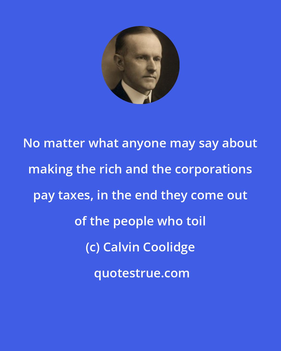 Calvin Coolidge: No matter what anyone may say about making the rich and the corporations pay taxes, in the end they come out of the people who toil