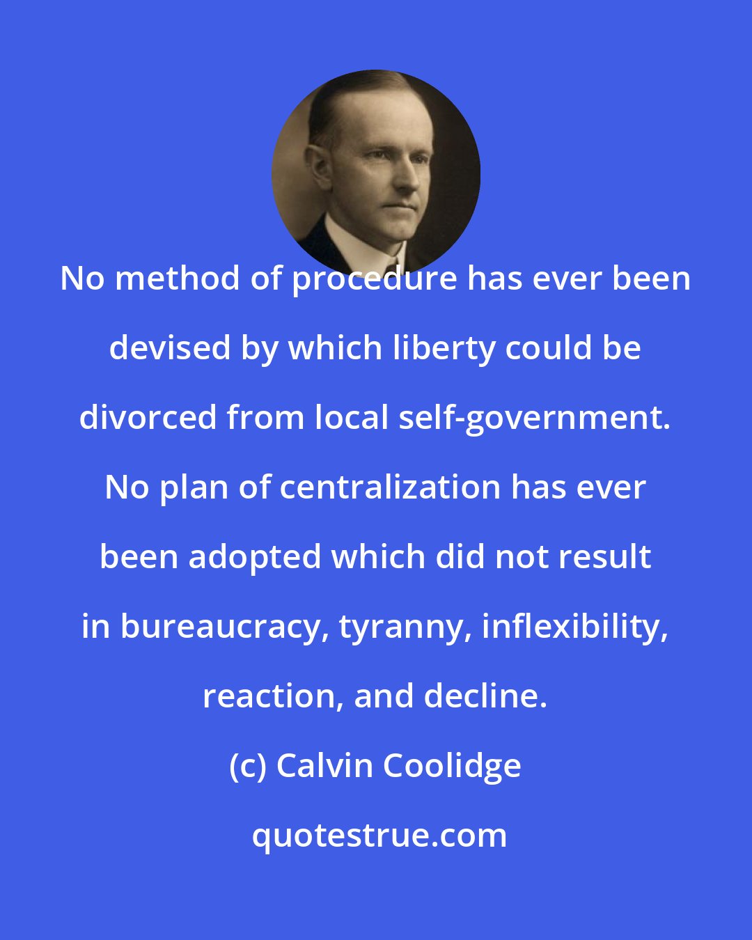 Calvin Coolidge: No method of procedure has ever been devised by which liberty could be divorced from local self-government. No plan of centralization has ever been adopted which did not result in bureaucracy, tyranny, inflexibility, reaction, and decline.