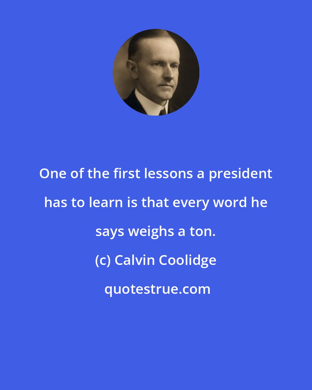 Calvin Coolidge: One of the first lessons a president has to learn is that every word he says weighs a ton.