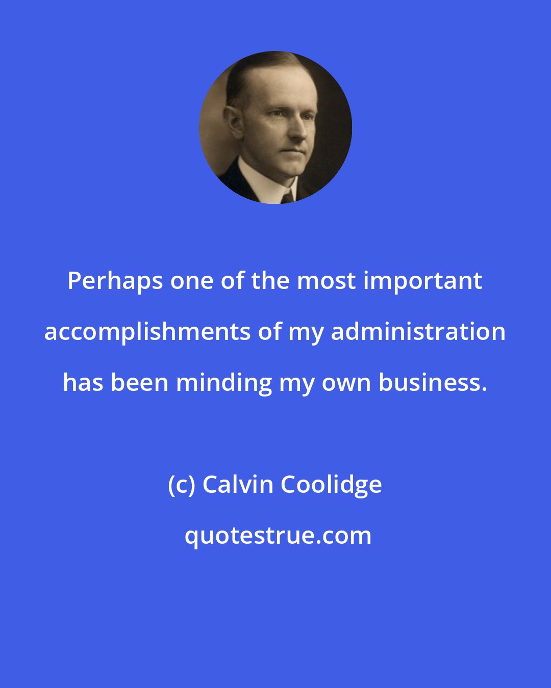 Calvin Coolidge: Perhaps one of the most important accomplishments of my administration has been minding my own business.