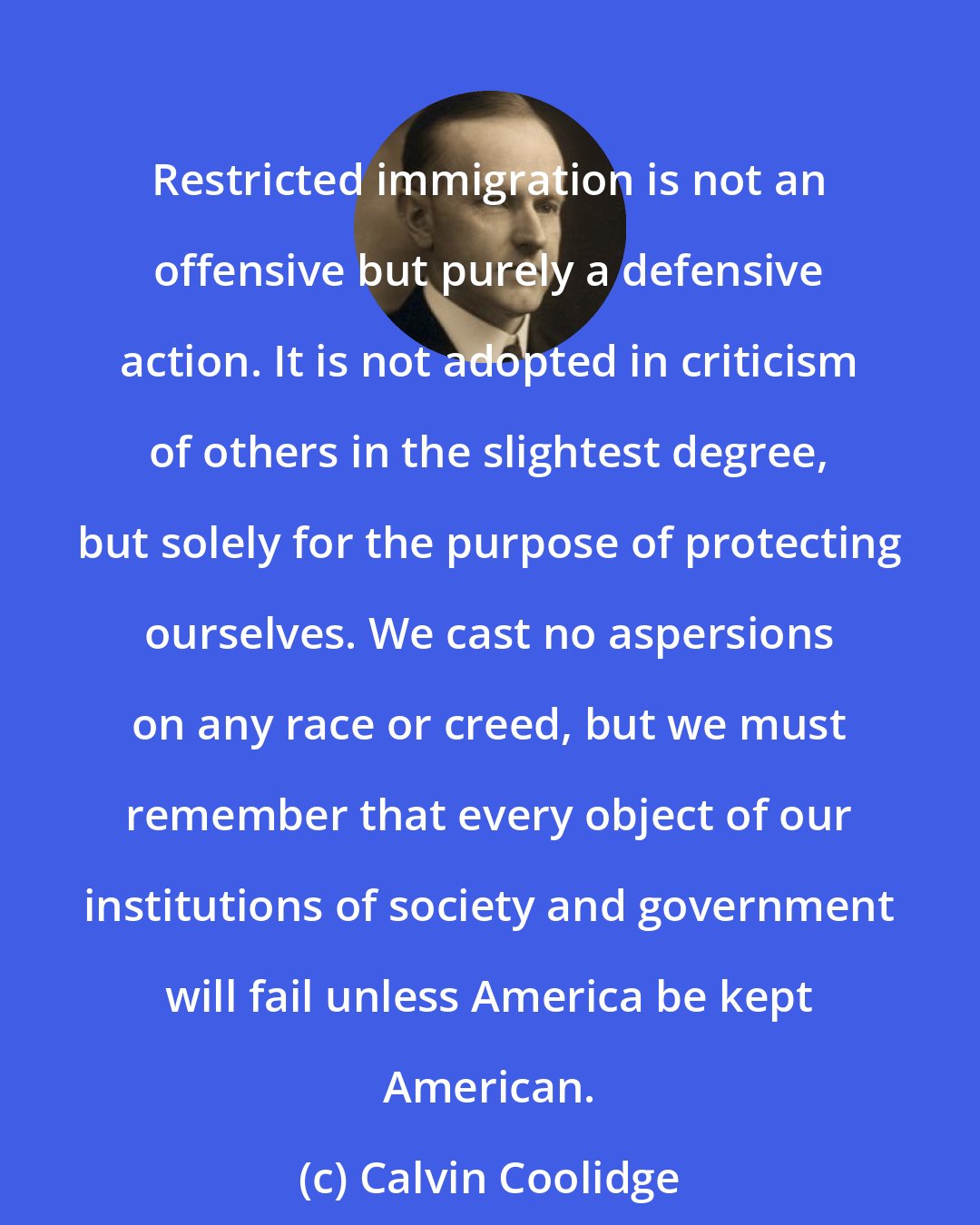 Calvin Coolidge: Restricted immigration is not an offensive but purely a defensive action. It is not adopted in criticism of others in the slightest degree, but solely for the purpose of protecting ourselves. We cast no aspersions on any race or creed, but we must remember that every object of our institutions of society and government will fail unless America be kept American.