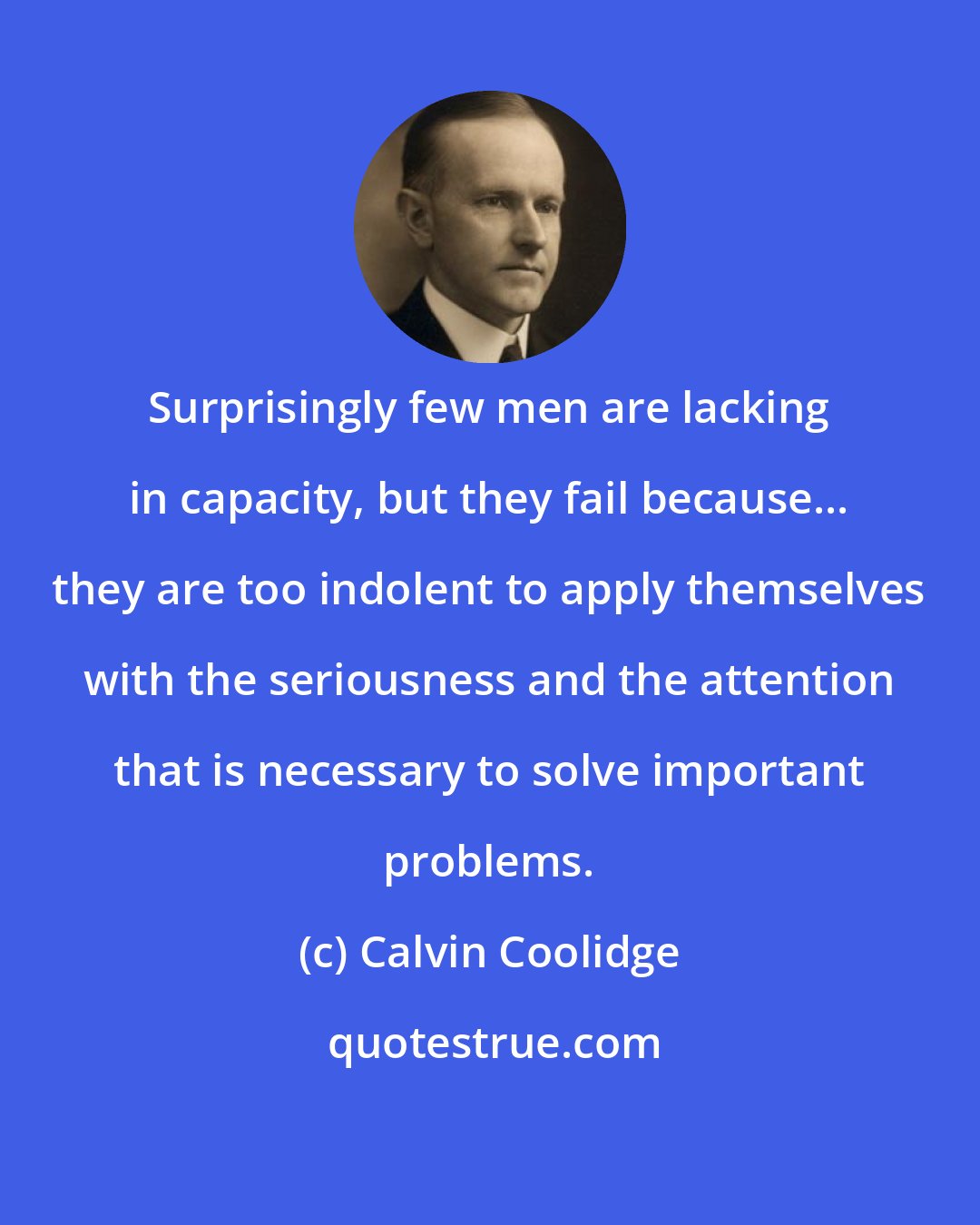 Calvin Coolidge: Surprisingly few men are lacking in capacity, but they fail because... they are too indolent to apply themselves with the seriousness and the attention that is necessary to solve important problems.