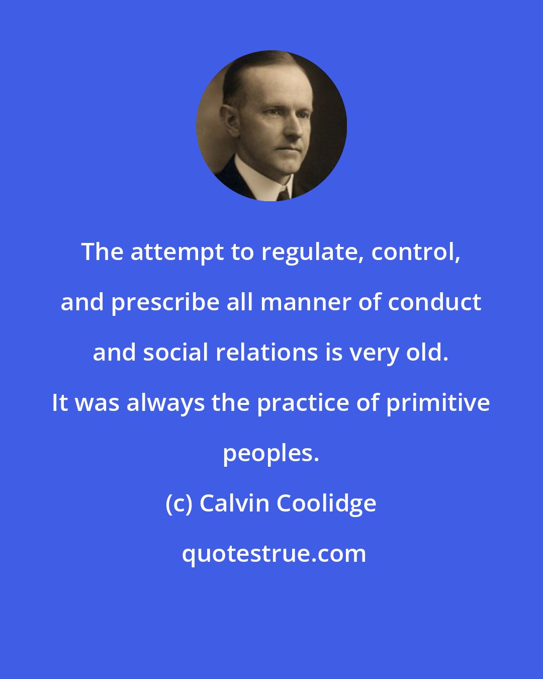 Calvin Coolidge: The attempt to regulate, control, and prescribe all manner of conduct and social relations is very old. It was always the practice of primitive peoples.