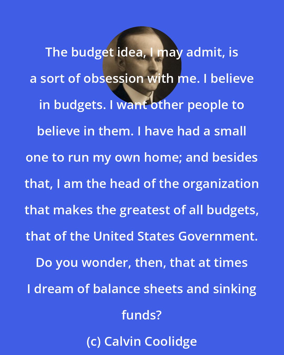 Calvin Coolidge: The budget idea, I may admit, is a sort of obsession with me. I believe in budgets. I want other people to believe in them. I have had a small one to run my own home; and besides that, I am the head of the organization that makes the greatest of all budgets, that of the United States Government. Do you wonder, then, that at times I dream of balance sheets and sinking funds?