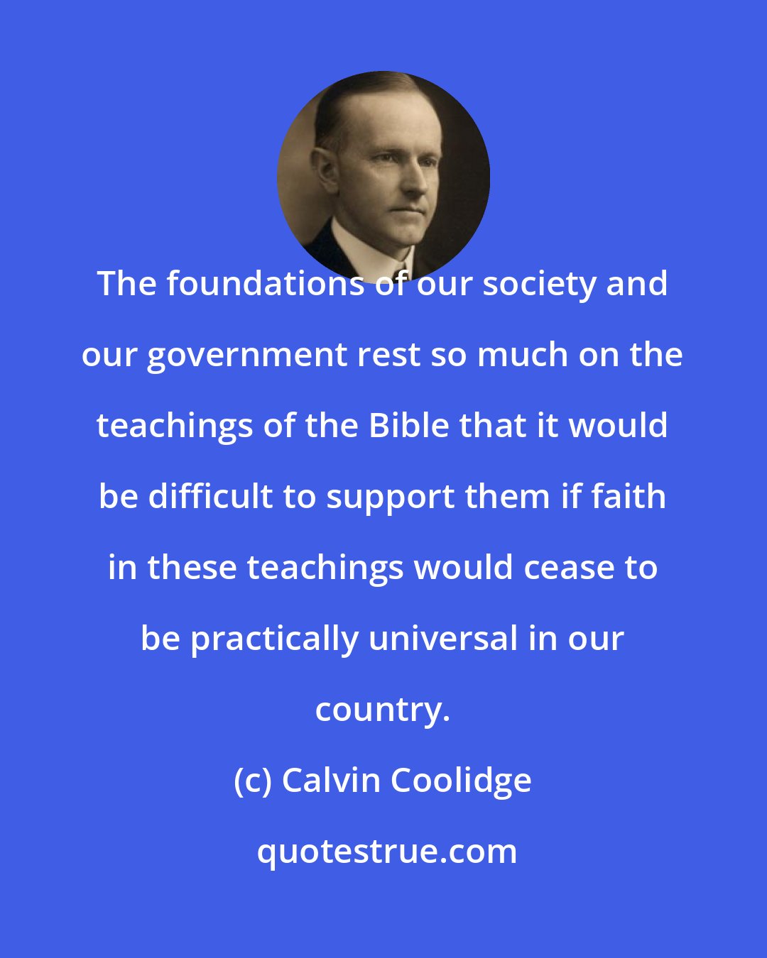 Calvin Coolidge: The foundations of our society and our government rest so much on the teachings of the Bible that it would be difficult to support them if faith in these teachings would cease to be practically universal in our country.