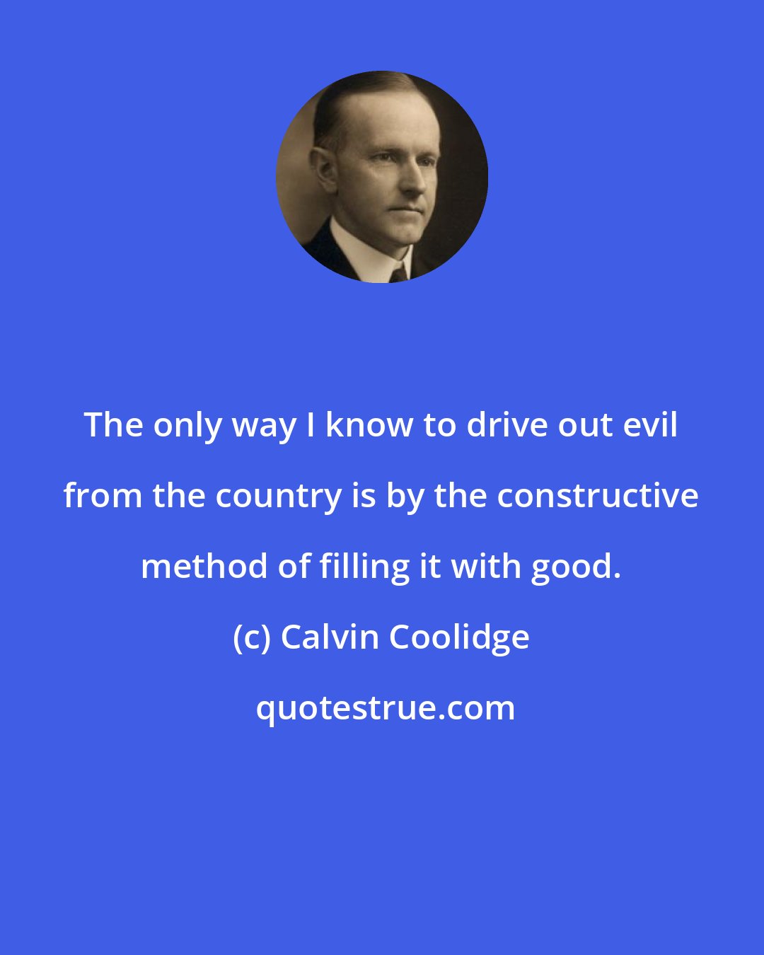 Calvin Coolidge: The only way I know to drive out evil from the country is by the constructive method of filling it with good.