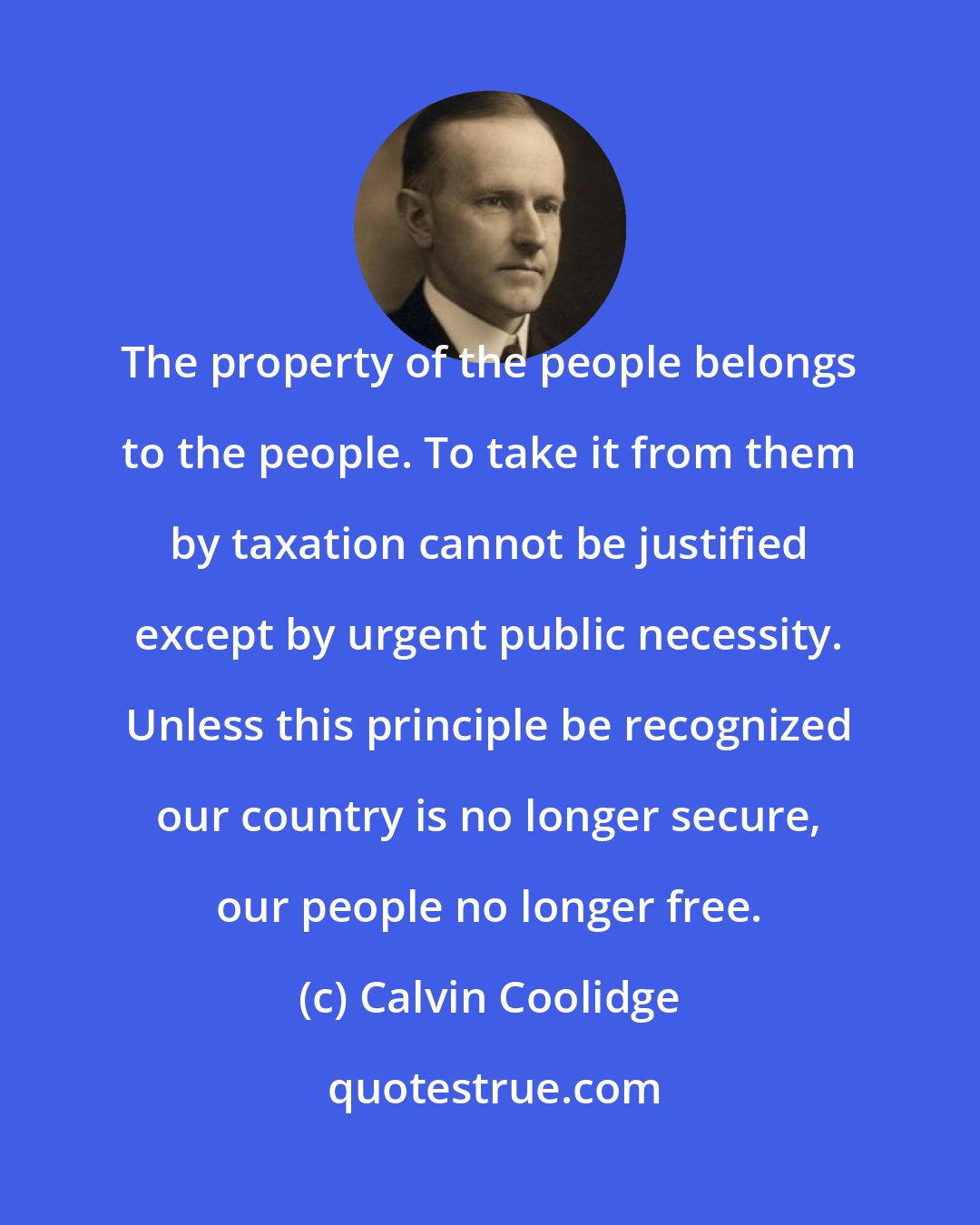 Calvin Coolidge: The property of the people belongs to the people. To take it from them by taxation cannot be justified except by urgent public necessity. Unless this principle be recognized our country is no longer secure, our people no longer free.