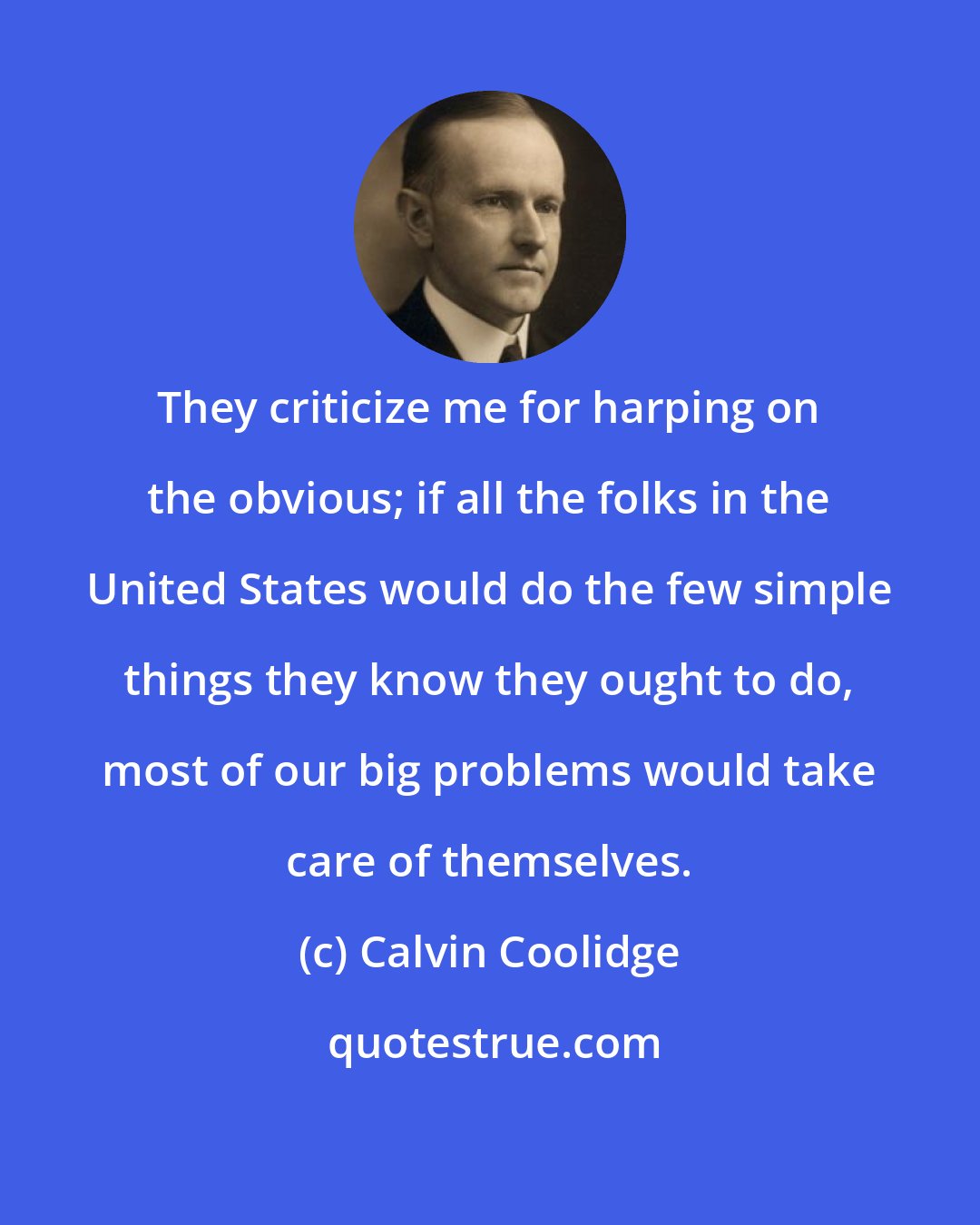 Calvin Coolidge: They criticize me for harping on the obvious; if all the folks in the United States would do the few simple things they know they ought to do, most of our big problems would take care of themselves.