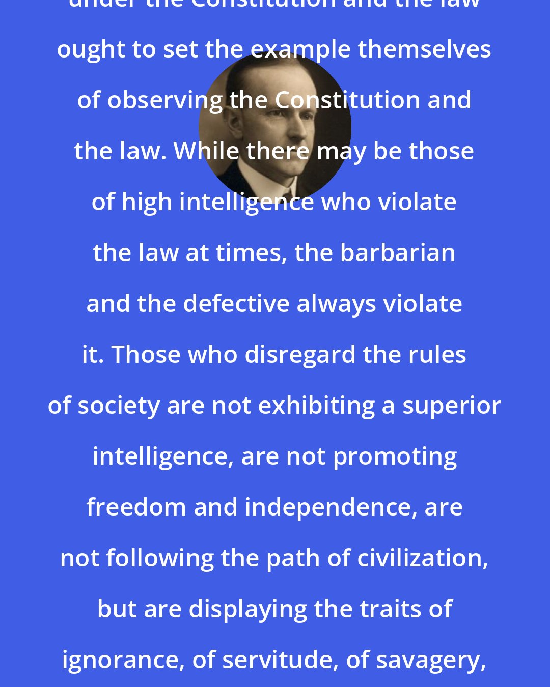 Calvin Coolidge: Those who want their rights respected under the Constitution and the law ought to set the example themselves of observing the Constitution and the law. While there may be those of high intelligence who violate the law at times, the barbarian and the defective always violate it. Those who disregard the rules of society are not exhibiting a superior intelligence, are not promoting freedom and independence, are not following the path of civilization, but are displaying the traits of ignorance, of servitude, of savagery, and treading the way that leads back to the jungle.