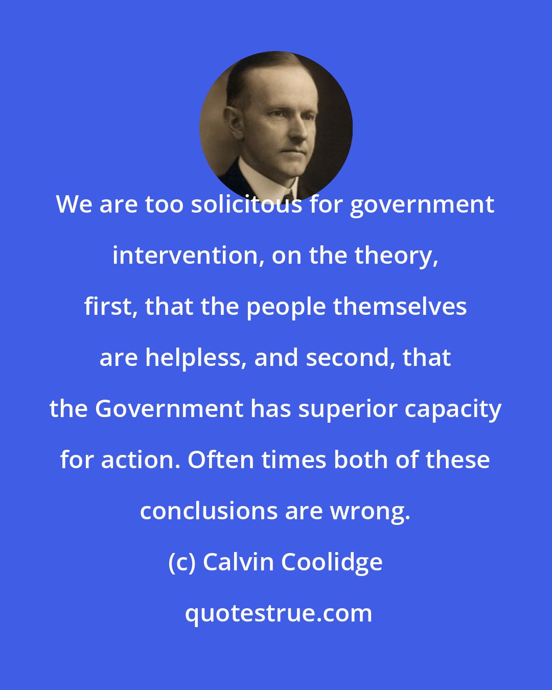 Calvin Coolidge: We are too solicitous for government intervention, on the theory, first, that the people themselves are helpless, and second, that the Government has superior capacity for action. Often times both of these conclusions are wrong.