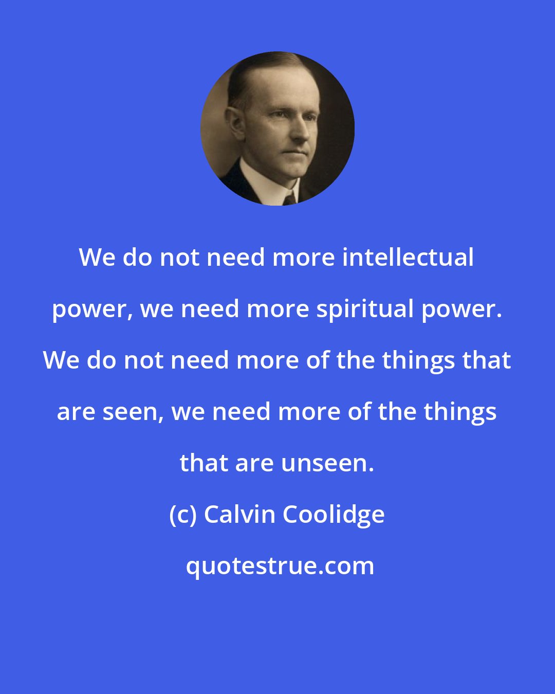 Calvin Coolidge: We do not need more intellectual power, we need more spiritual power. We do not need more of the things that are seen, we need more of the things that are unseen.