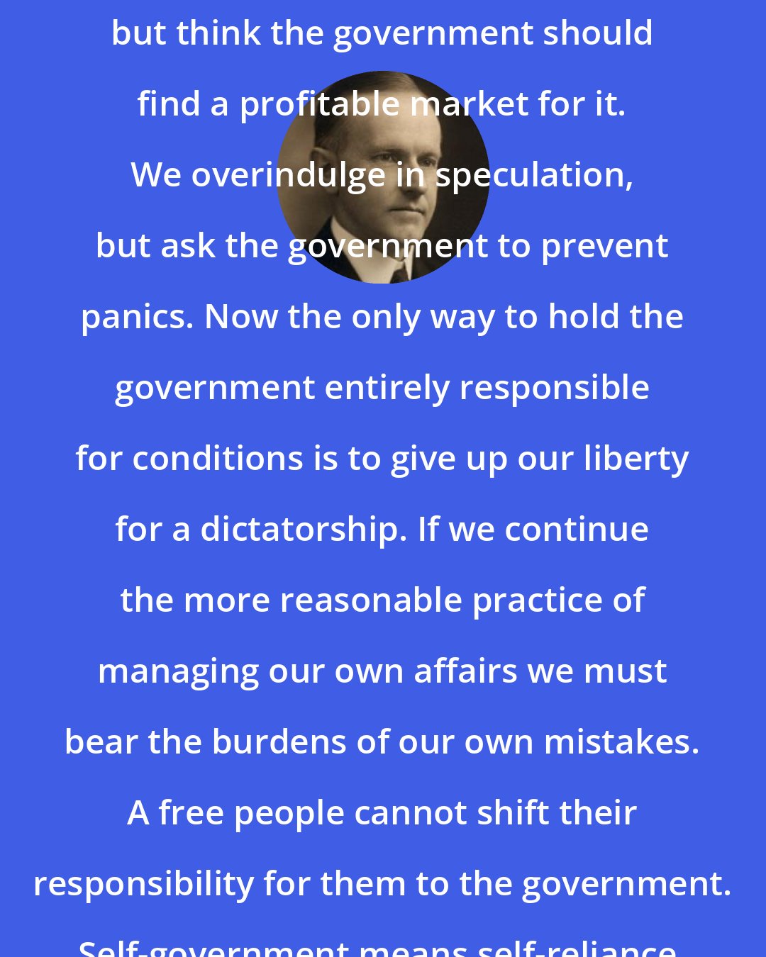 Calvin Coolidge: We insist on producing a farm surplus, but think the government should find a profitable market for it. We overindulge in speculation, but ask the government to prevent panics. Now the only way to hold the government entirely responsible for conditions is to give up our liberty for a dictatorship. If we continue the more reasonable practice of managing our own affairs we must bear the burdens of our own mistakes. A free people cannot shift their responsibility for them to the government. Self-government means self-reliance.