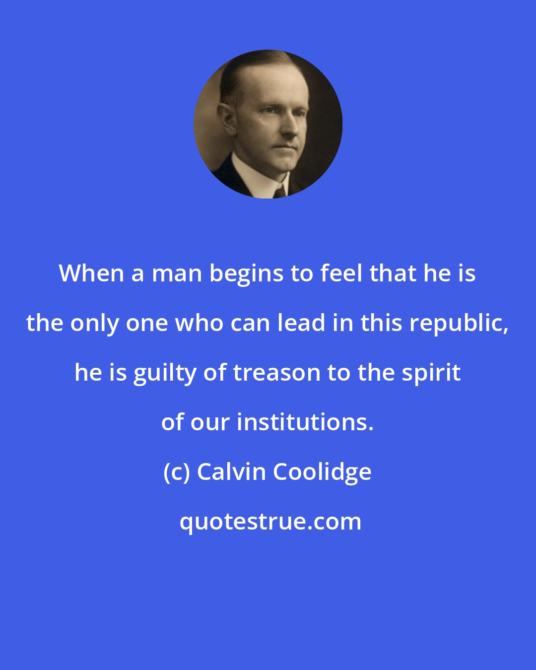 Calvin Coolidge: When a man begins to feel that he is the only one who can lead in this republic, he is guilty of treason to the spirit of our institutions.