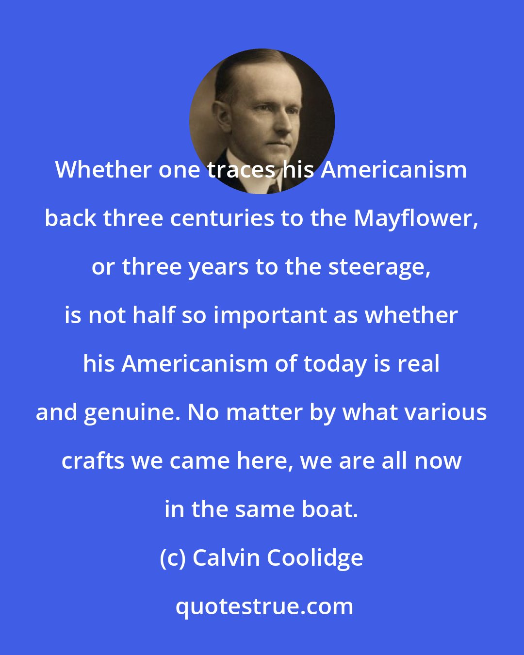 Calvin Coolidge: Whether one traces his Americanism back three centuries to the Mayflower, or three years to the steerage, is not half so important as whether his Americanism of today is real and genuine. No matter by what various crafts we came here, we are all now in the same boat.