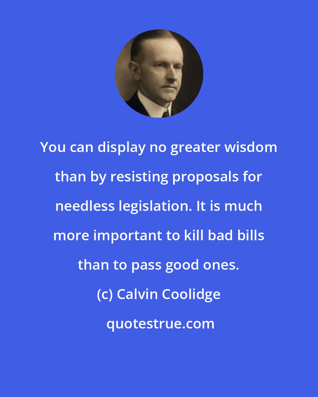 Calvin Coolidge: You can display no greater wisdom than by resisting proposals for needless legislation. It is much more important to kill bad bills than to pass good ones.