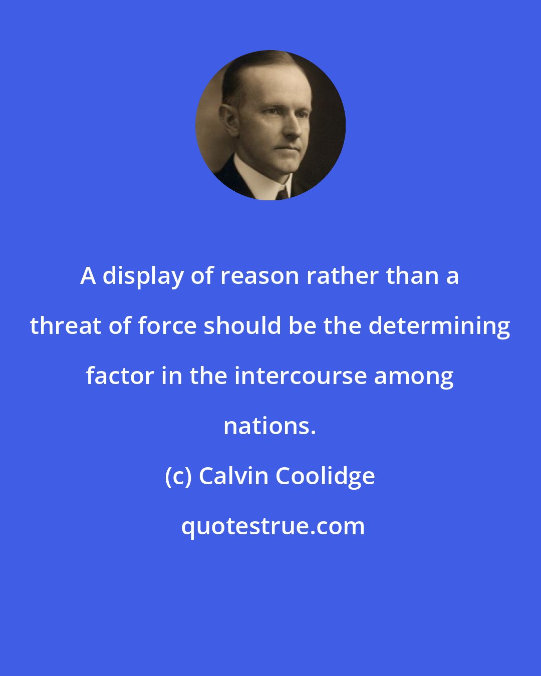 Calvin Coolidge: A display of reason rather than a threat of force should be the determining factor in the intercourse among nations.