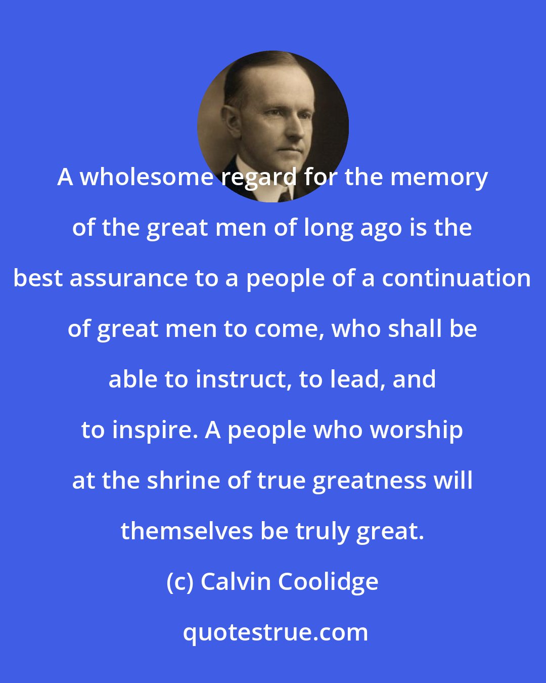 Calvin Coolidge: A wholesome regard for the memory of the great men of long ago is the best assurance to a people of a continuation of great men to come, who shall be able to instruct, to lead, and to inspire. A people who worship at the shrine of true greatness will themselves be truly great.