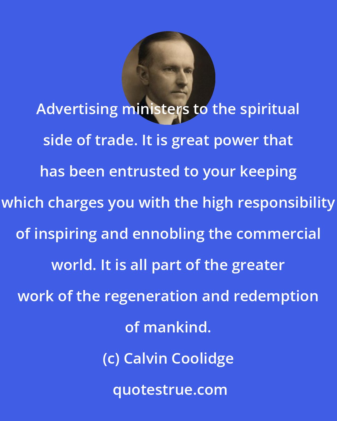 Calvin Coolidge: Advertising ministers to the spiritual side of trade. It is great power that has been entrusted to your keeping which charges you with the high responsibility of inspiring and ennobling the commercial world. It is all part of the greater work of the regeneration and redemption of mankind.