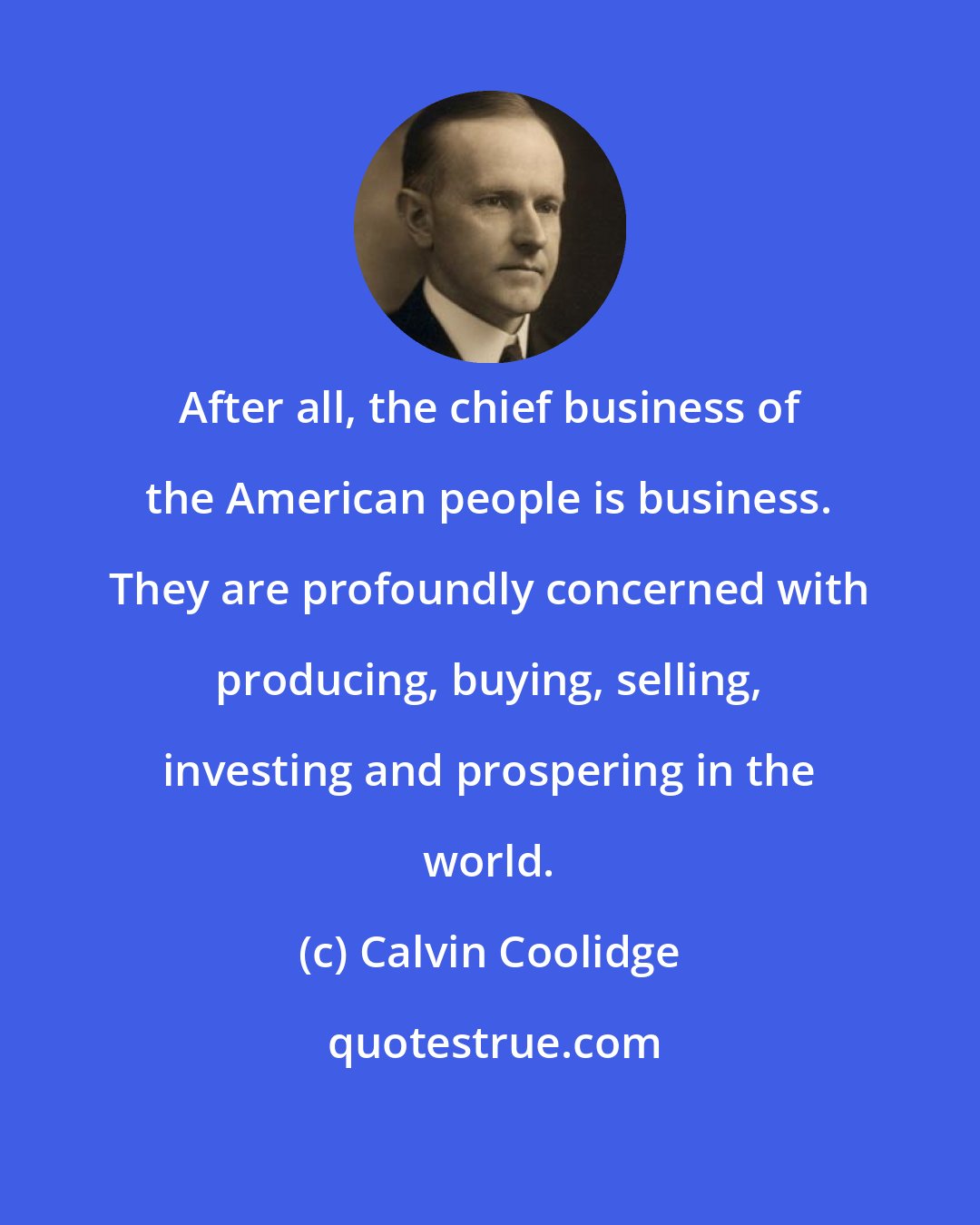 Calvin Coolidge: After all, the chief business of the American people is business. They are profoundly concerned with producing, buying, selling, investing and prospering in the world.