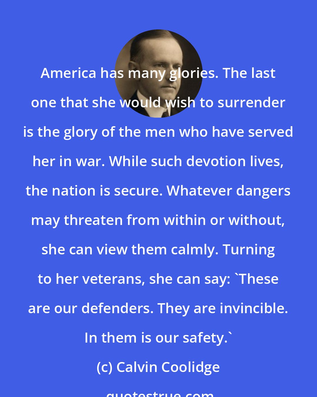 Calvin Coolidge: America has many glories. The last one that she would wish to surrender is the glory of the men who have served her in war. While such devotion lives, the nation is secure. Whatever dangers may threaten from within or without, she can view them calmly. Turning to her veterans, she can say: 'These are our defenders. They are invincible. In them is our safety.'