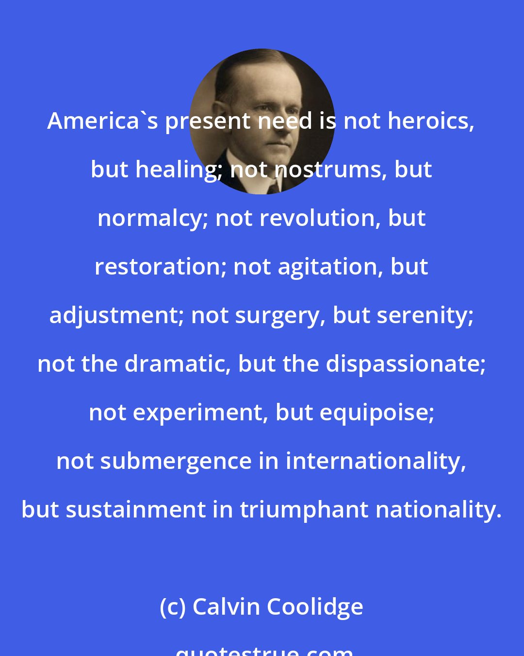 Calvin Coolidge: America's present need is not heroics, but healing; not nostrums, but normalcy; not revolution, but restoration; not agitation, but adjustment; not surgery, but serenity; not the dramatic, but the dispassionate; not experiment, but equipoise; not submergence in internationality, but sustainment in triumphant nationality.