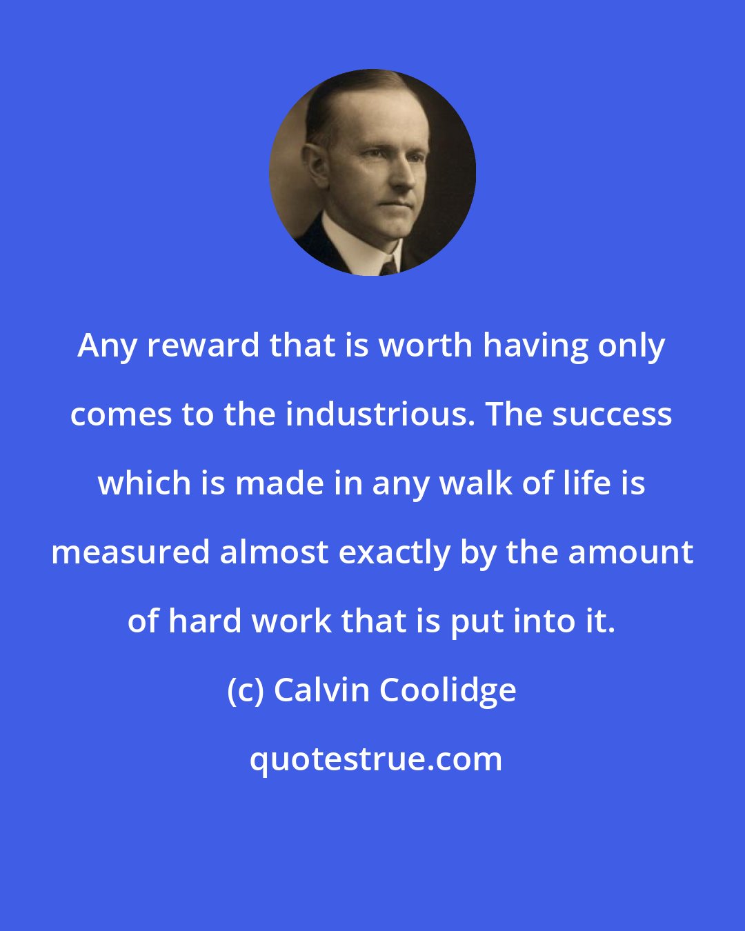 Calvin Coolidge: Any reward that is worth having only comes to the industrious. The success which is made in any walk of life is measured almost exactly by the amount of hard work that is put into it.