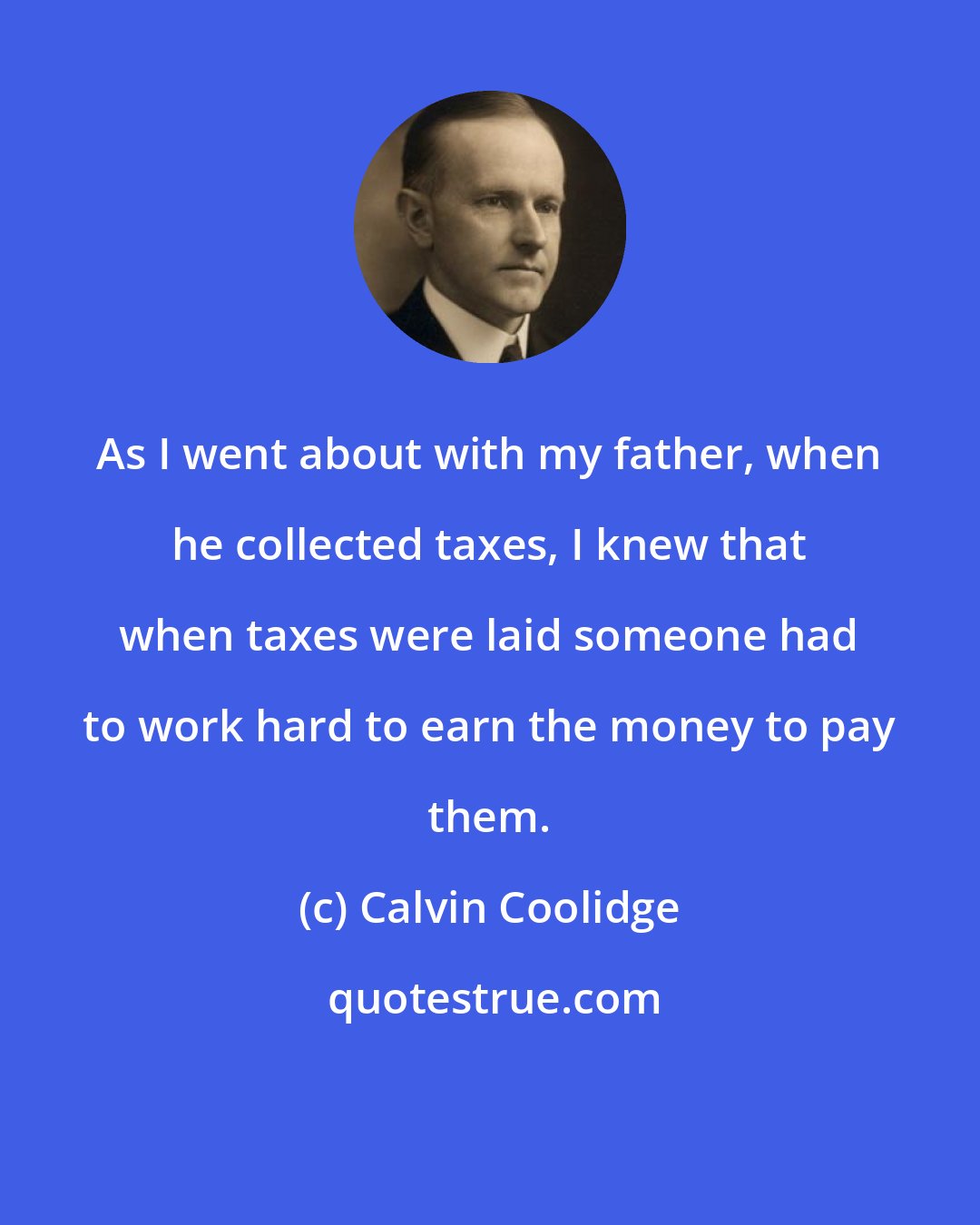 Calvin Coolidge: As I went about with my father, when he collected taxes, I knew that when taxes were laid someone had to work hard to earn the money to pay them.