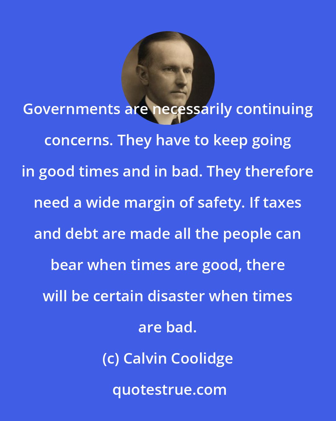 Calvin Coolidge: Governments are necessarily continuing concerns. They have to keep going in good times and in bad. They therefore need a wide margin of safety. If taxes and debt are made all the people can bear when times are good, there will be certain disaster when times are bad.