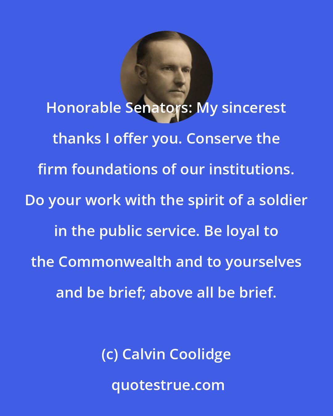 Calvin Coolidge: Honorable Senators: My sincerest thanks I offer you. Conserve the firm foundations of our institutions. Do your work with the spirit of a soldier in the public service. Be loyal to the Commonwealth and to yourselves and be brief; above all be brief.