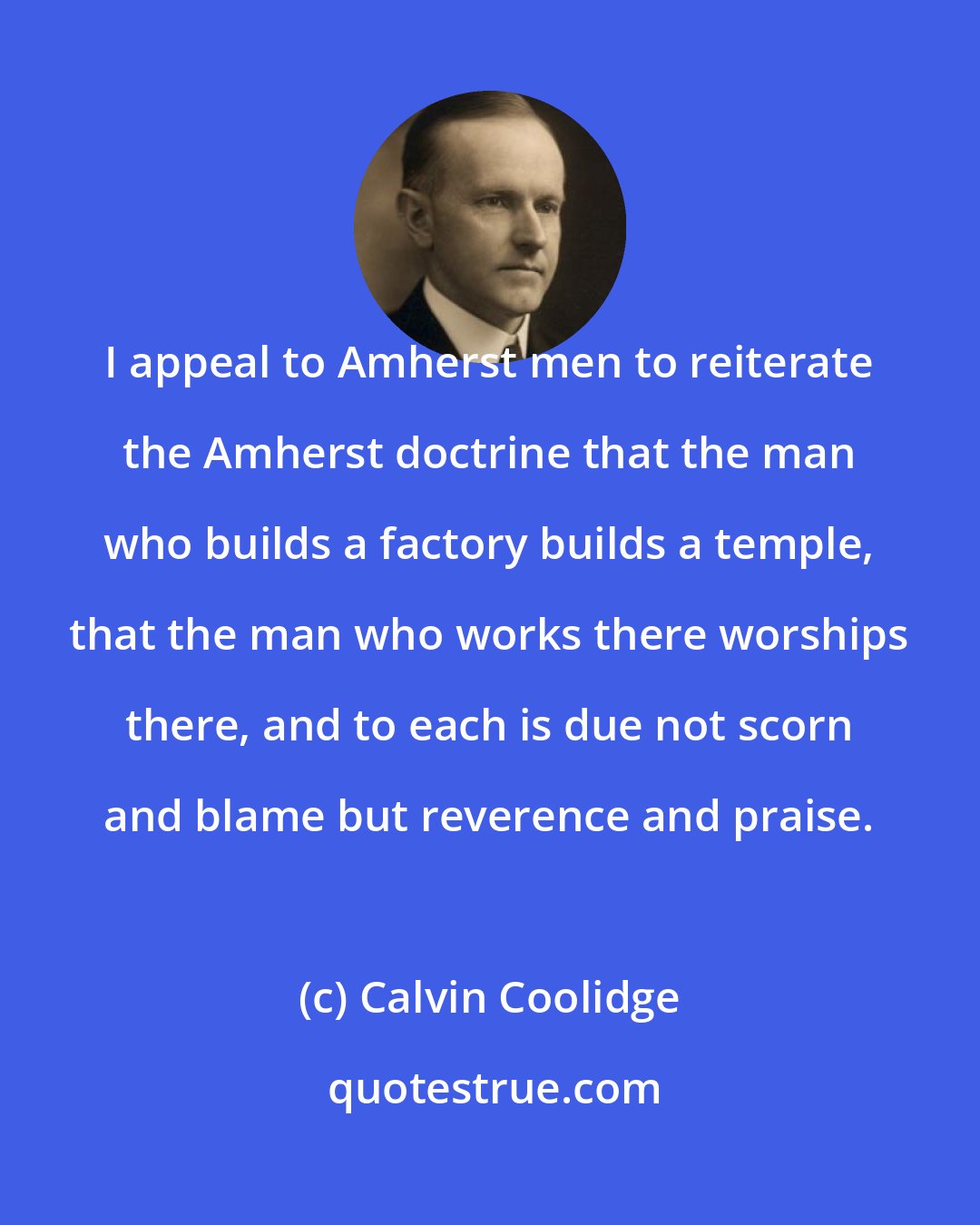 Calvin Coolidge: I appeal to Amherst men to reiterate the Amherst doctrine that the man who builds a factory builds a temple, that the man who works there worships there, and to each is due not scorn and blame but reverence and praise.